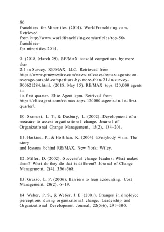 50
franchises for Minorities (2014). WorldFranchising.com.
Retrieved
from http://www.worldfranchising.com/articles/top-50-
franchises-
for-minorities-2014.
9. (2018, March 29). RE/MAX outsold competitors by more
than
2:1 in Survey. RE/MAX, LLC. Retrieved from
https://www.prnewswire.com/news-releases/remax-agents-on-
average-outsold-competitors-by-more-than-21-in-survey-
300621284.html. (2018, May 15). RE/MAX tops 120,000 agents
in
its first quarter. Elite Agent epm. Retrived from
https://eliteagent.com/re-max-tops-120000-agents-in-its-first-
quarter/.
10. Szamosi, L. T., & Duxbury, L. (2002). Development of a
measure to assess organizational change. Journal of
Organizational Change Management, 15(2), 184–201.
11. Harkins, P., & Hollihan, K. (2004). Everybody wins: The
story
and lessons behind RE/MAX. New York: Wiley.
12. Miller, D. (2002). Successful change leaders: What makes
them? What do they do that is different? Journal of Change
Management, 2(4), 356–368.
13. Grasso, L. P. (2006). Barriers to lean accounting. Cost
Management, 20(2), 6–19.
14. Weber, P. S., & Weber, J. E. (2001). Changes in employee
perceptions during organizational change. Leadership and
Organizational Development Journal, 22(5/6), 291–300.
 
