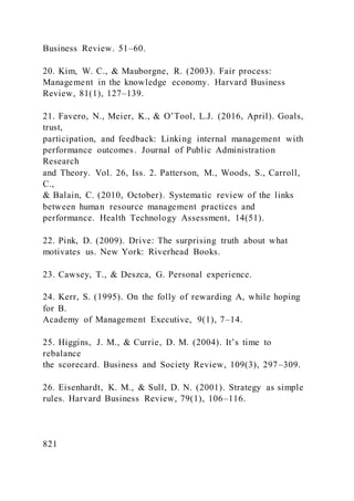 Business Review. 51–60.
20. Kim, W. C., & Mauborgne, R. (2003). Fair process:
Management in the knowledge economy. Harvard Business
Review, 81(1), 127–139.
21. Favero, N., Meier, K., & O’Tool, L.J. )2016, April). Goals,
trust,
participation, and feedback: Linking internal management with
performance outcomes. Journal of Public Administration
Research
and Theory. Vol. 26, Iss. 2. Patterson, M., Woods, S., Carroll,
C.,
& Balain, C. (2010, October). Systematic review of the links
between human resource management practices and
performance. Health Technology Assessment, 14(51).
22. Pink, D. (2009). Drive: The surprising truth about what
motivates us. New York: Riverhead Books.
23. Cawsey, T., & Deszca, G. Personal experience.
24. Kerr, S. (1995). On the folly of rewarding A, while hoping
for B.
Academy of Management Executive, 9(1), 7–14.
25. Higgins, J. M., & Currie, D. M. )2004). It’s time to
rebalance
the scorecard. Business and Society Review, 109(3), 297–309.
26. Eisenhardt, K. M., & Sull, D. N. (2001). Strategy as simple
rules. Harvard Business Review, 79(1), 106–116.
821
 