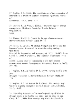 27. Stiglitz, J. E. (2000). The contributions of the economics of
information to twentieth century economics. Quarterly Journal
of
Economics, 115(4), 1441–1478.
28. Lawson, E., & Price, C. (2003). The psychology of change
management. McKinsey Quarterly, Special Edition:
Organization,
2003.
29. Simons, R. (1995). Control in the age of empowerment.
Harvard Business Review, 73(2), 80–88.
30. Hoque, Z., & Chia, M. (2012). Competitive forces and the
levers of control framework in a manufacturing setting.
Qualitative
Research in Accounting and Management, 9(2), 123–145; Tero-
Seppo, T. (2005, September). The interplay of different levers
of
control: A case study of introducing a new performance
measurement system. Management Accounting Research, 16(3),
293–320.
31. Kaplan, R. S., & Norton, D. P. (2000). Having trouble with
your
strategy? Then map it. Harvard Business Review, 78(5), 167–
176.
32. Kaplan, R. S., & Norton, D. P. (2004). The strategy map:
Guide to aligning intangible assets. Strategy and Leadership,
32(5), 10–17.
33. Interesting examples of the not-for-profit application of
strategy maps in the health care sector can be found in Lee-
Ching, L.C. )2009). How strategy map works for Ontario’s
 