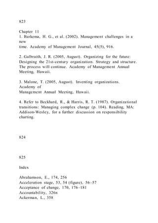 823
Chapter 11
1. Barkema, H. G., et al. (2002). Management challenges in a
new
time. Academy of Management Journal, 45(5), 916.
2. Galbraith, J. R. (2005, August). Organizing for the future:
Designing the 21st-century organization. Strategy and structure.
The process will continue. Academy of Management Annual
Meeting, Hawaii.
3. Malone, T. (2005, August). Inventing organizations.
Academy of
Management Annual Meeting, Hawaii.
4. Refer to Beckhard, R., & Harris, R. T. (1987). Organizational
transitions: Managing complex change (p. 104). Reading, MA:
Addison-Wesley, for a further discussion on responsibility
charting.
824
825
Index
Abrahamson, E., 174, 256
Acceleration stage, 53, 54 (figure), 56–57
Acceptance of change, 170, 176–181
Accountability, 326n
Ackerman, L., 358
 