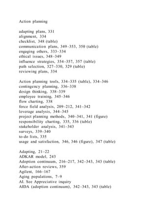Action planning
adapting plans, 331
alignment, 334
checklist, 348 (table)
communication plans, 349–353, 350 (table)
engaging others, 333–334
ethical issues, 348–349
influence strategies, 354–357, 357 (table)
path selection, 327–330, 329 (table)
reviewing plans, 334
Action planning tools, 334–335 (table), 334–346
contingency planning, 336–338
design thinking, 338–339
employee training, 345–346
flow charting, 338
force field analysis, 209–212, 341–342
leverage analysis, 344–345
project planning methods, 340–341, 341 (figure)
responsibility charting, 335, 336 (table)
stakeholder analysis, 341–343
surveys, 339–340
to-do lists, 335
usage and satisfaction, 346, 346 (figure), 347 (table)
Adapting, 21–22
ADKAR model, 243
Adoption continuum, 216–217, 342–343, 343 (table)
After-action reviews, 359
Agilent, 166–167
Aging populations, 7–9
AI. See Appreciative inquiry
AIDA (adoption continuum), 342–343, 343 (table)
 