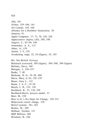826
AIG, 391
Airbus, 159–160, 161
Air Canada, 165, 166
Alliance for a Healthier Generation, 38
Amazon, 81
Apple Computer, 17, 71, 78, 128, 256
Appreciative inquiry (AI), 290, 340
Argyris, C., 83–84, 348
Armenakis, A. A., 112
Athos, A., 129
Austin, J. T., 251
Awakening stage, 52, 54 (figure), 55, 103
BA. See British Airways
Balanced scorecard, 389 (figure), 389–390, 390 (figure)
Ballmer, Steve, 109
Balogun, J., 236–237
Banks, 7, 48
Barkema, H. G., 19–20, 408
Barra, Mary, 6, 82, 128–129
Bauer, Gary L., 132
Baum, J. A. C., 19–20
Beach, L. R., 125, 130
Beckhard, R., 51, 110, 358
Beckhard-Harris process model, 51
Beer, M., 330
Beer et al.’s Six Steps for Change, 330–331
Behavioral–social change, 330
Belief systems, 381, 382
Bennis, W., 289
Bethune, Gordon, 121
BHP Billiton, 280
Bilodeau, B., 346
 