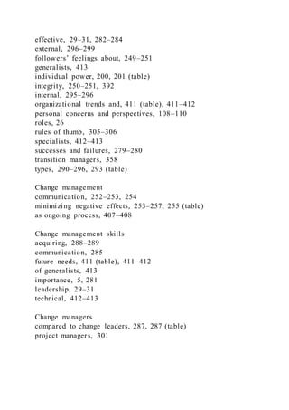 effective, 29–31, 282–284
external, 296–299
followers’ feelings about, 249–251
generalists, 413
individual power, 200, 201 (table)
integrity, 250–251, 392
internal, 295–296
organizational trends and, 411 (table), 411–412
personal concerns and perspectives, 108–110
roles, 26
rules of thumb, 305–306
specialists, 412–413
successes and failures, 279–280
transition managers, 358
types, 290–296, 293 (table)
Change management
communication, 252–253, 254
minimizing negative effects, 253–257, 255 (table)
as ongoing process, 407–408
Change management skills
acquiring, 288–289
communication, 285
future needs, 411 (table), 411–412
of generalists, 413
importance, 5, 281
leadership, 29–31
technical, 412–413
Change managers
compared to change leaders, 287, 287 (table)
project managers, 301
 