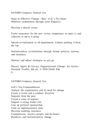 SATORP-Company General Use
Steps to Effective Change—Beer et al.’s Six Steps
Mobilize commitment through joint diagnosis
Develop a shared vision
Foster consensus for the new vision, competence to enact it, and
cohesion to move it along
Spread revitalization to all departments without pushing it from
the top
Institutionalize revitalization through formal policies, systems,
and structures
Monitor and adjust strategies as you go
Deszca, Ingols & Cawsey, Organizational Change: An Action-
Oriented Toolkit, 4th ed.. © 2020 SAGE Pub.
8
SATORP-Company General Use
Jick’s Ten Commandments
Analyze the organization and its need for change
Create a vision and a common direction
Separate from the past
Create a sense of urgency
Support a strong leader role
Line up political sponsorship
Craft an implementation plan
Develop enabling structures
Communicate, involve people, and be honest
Reinforce and institutionalize change
 