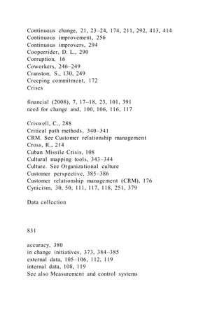 Continuous change, 21, 23–24, 174, 211, 292, 413, 414
Continuous improvement, 256
Continuous improvers, 294
Cooperrider, D. L., 290
Corruption, 16
Coworkers, 246–249
Cranston, S., 130, 249
Creeping commitment, 172
Crises
financial (2008), 7, 17–18, 23, 101, 391
need for change and, 100, 106, 116, 117
Criswell, C., 288
Critical path methods, 340–341
CRM. See Customer relationship management
Cross, R., 214
Cuban Missile Crisis, 108
Cultural mapping tools, 343–344
Culture. See Organizational culture
Customer perspective, 385–386
Customer relationship management (CRM), 176
Cynicism, 30, 50, 111, 117, 118, 251, 379
Data collection
831
accuracy, 380
in change initiatives, 373, 384–385
external data, 105–106, 112, 119
internal data, 108, 119
See also Measurement and control systems
 