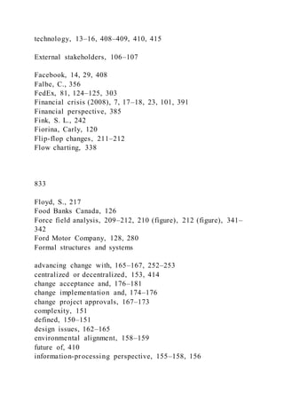 technology, 13–16, 408–409, 410, 415
External stakeholders, 106–107
Facebook, 14, 29, 408
Falbe, C., 356
FedEx, 81, 124–125, 303
Financial crisis (2008), 7, 17–18, 23, 101, 391
Financial perspective, 385
Fink, S. L., 242
Fiorina, Carly, 120
Flip-flop changes, 211–212
Flow charting, 338
833
Floyd, S., 217
Food Banks Canada, 126
Force field analysis, 209–212, 210 (figure), 212 (figure), 341–
342
Ford Motor Company, 128, 280
Formal structures and systems
advancing change with, 165–167, 252–253
centralized or decentralized, 153, 414
change acceptance and, 176–181
change implementation and, 174–176
change project approvals, 167–173
complexity, 151
defined, 150–151
design issues, 162–165
environmental alignment, 158–159
future of, 410
information-processing perspective, 155–158, 156
 