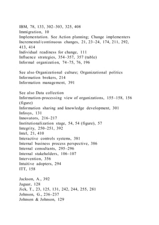 IBM, 78, 133, 302–303, 325, 408
Immigration, 10
Implementation. See Action planning; Change implementers
Incremental/continuous changes, 21, 23–24, 174, 211, 292,
413, 414
Individual readiness for change, 111
Influence strategies, 354–357, 357 (table)
Informal organization, 74–75, 76, 196
See also Organizational culture; Organizational politics
Information brokers, 214
Information management, 391
See also Data collection
Information-processing view of organizations, 155–158, 156
(figure)
Information sharing and knowledge development, 301
Infosys, 131
Innovators, 216–217
Institutionalization stage, 54, 54 (figure), 57
Integrity, 250–251, 392
Intel, 21, 410
Interactive controls systems, 381
Internal business process perspective, 386
Internal consultants, 295–296
Internal stakeholders, 106–107
Intervention, 356
Intuitive adopters, 294
ITT, 158
Jackson, A., 392
Jaguar, 128
Jick, T., 23, 125, 131, 242, 244, 255, 281
Johnson, G., 236–237
Johnson & Johnson, 129
 