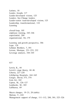 Latinos, 10
Leader, Joseph, 117
Leader-developed visions, 125
Leaders. See Change leaders
Leader-senior team-developed visions, 125
Leadership, transformational, 118
Learning
closed-loop, 105
employee training, 345–346
experiential, 288
organizational, 84, 179
Learning and growth perspective, 386
Lego, 128
Lehman Brothers, 7, 391
Leroux, Monique, 231–233, 252
Leverage analysis, 344–345
837
Lewin, K., 44
Lewin’s stage theory, 44–46
Liberia, 227–228
LifeSpring Hospitals, 164–165
Liniger, David, 373, 374
Lion Air, 162
Lipton, M., 126–127
Lombardo, M., 285
Lufthansa, 69
Macro changes, 19–21, 20 (table)
Malone, T., 410
Management support of change, 111–112, 280, 301, 325–326
 