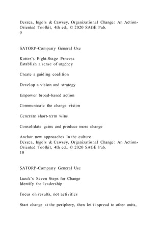 Deszca, Ingols & Cawsey, Organizational Change: An Action-
Oriented Toolkit, 4th ed.. © 2020 SAGE Pub.
9
SATORP-Company General Use
Kotter’s Eight-Stage Process
Establish a sense of urgency
Create a guiding coalition
Develop a vision and strategy
Empower broad-based action
Communicate the change vision
Generate short-term wins
Consolidate gains and produce more change
Anchor new approaches in the culture
Deszca, Ingols & Cawsey, Organizational Change: An Action-
Oriented Toolkit, 4th ed.. © 2020 SAGE Pub.
10
SATORP-Company General Use
Lueck’s Seven Steps for Change
Identify the leadership
Focus on results, not activities
Start change at the periphery, then let it spread to other units,
 