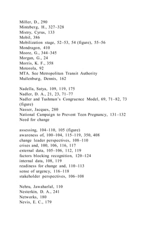 Miller, D., 290
Mintzberg, H., 327–328
Mistry, Cyrus, 133
Mobil, 386
Mobilization stage, 52–53, 54 (figure), 55–56
Mondragon, 410
Moore, G., 344–345
Morgan, G., 24
Morris, K. F., 358
Motorola, 92
MTA. See Metropolitan Transit Authority
Muilenburg, Dennis, 162
Nadella, Satya, 109, 119, 175
Nadler, D. A., 21, 23, 71–77
Nadler and Tushman’s Congruence Model, 69, 71–82, 73
(figure)
Nasser, Jacques, 280
National Campaign to Prevent Teen Pregnancy, 131–132
Need for change
assessing, 104–110, 105 (figure)
awareness of, 100–104, 115–119, 350, 408
change leader perspectives, 108–110
crises and, 100, 106, 116, 117
external data, 105–106, 112, 119
factors blocking recognition, 120–124
internal data, 108, 119
readiness for change and, 110–113
sense of urgency, 116–118
stakeholder perspectives, 106–108
Nehru, Jawaharlal, 110
Nesterkin, D. A., 241
Networks, 180
Nevis, E. C., 179
 