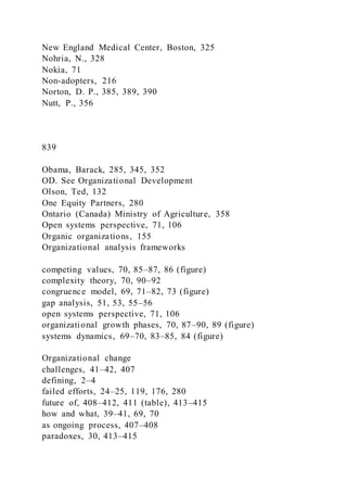 New England Medical Center, Boston, 325
Nohria, N., 328
Nokia, 71
Non-adopters, 216
Norton, D. P., 385, 389, 390
Nutt, P., 356
839
Obama, Barack, 285, 345, 352
OD. See Organizational Development
Olson, Ted, 132
One Equity Partners, 280
Ontario (Canada) Ministry of Agriculture, 358
Open systems perspective, 71, 106
Organic organizations, 155
Organizational analysis frameworks
competing values, 70, 85–87, 86 (figure)
complexity theory, 70, 90–92
congruence model, 69, 71–82, 73 (figure)
gap analysis, 51, 53, 55–56
open systems perspective, 71, 106
organizational growth phases, 70, 87–90, 89 (figure)
systems dynamics, 69–70, 83–85, 84 (figure)
Organizational change
challenges, 41–42, 407
defining, 2–4
failed efforts, 24–25, 119, 176, 280
future of, 408–412, 411 (table), 413–415
how and what, 39–41, 69, 70
as ongoing process, 407–408
paradoxes, 30, 413–415
 