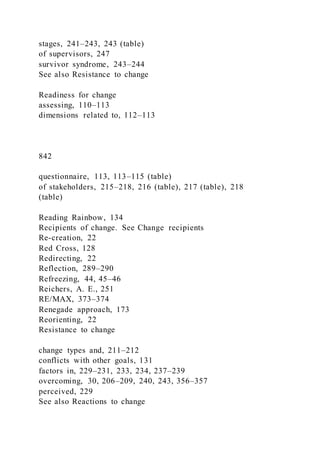 stages, 241–243, 243 (table)
of supervisors, 247
survivor syndrome, 243–244
See also Resistance to change
Readiness for change
assessing, 110–113
dimensions related to, 112–113
842
questionnaire, 113, 113–115 (table)
of stakeholders, 215–218, 216 (table), 217 (table), 218
(table)
Reading Rainbow, 134
Recipients of change. See Change recipients
Re-creation, 22
Red Cross, 128
Redirecting, 22
Reflection, 289–290
Refreezing, 44, 45–46
Reichers, A. E., 251
RE/MAX, 373–374
Renegade approach, 173
Reorienting, 22
Resistance to change
change types and, 211–212
conflicts with other goals, 131
factors in, 229–231, 233, 234, 237–239
overcoming, 30, 206–209, 240, 243, 356–357
perceived, 229
See also Reactions to change
 