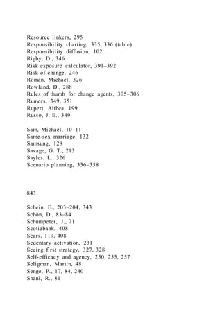 Resource linkers, 295
Responsibility charting, 335, 336 (table)
Responsibility diffusion, 102
Rigby, D., 346
Risk exposure calculator, 391–392
Risk of change, 246
Roman, Michael, 326
Rowland, D., 288
Rules of thumb for change agents, 305–306
Rumors, 349, 351
Rupert, Althea, 199
Russo, J. E., 349
Sam, Michael, 10–11
Same-sex marriage, 132
Samsung, 128
Savage, G. T., 213
Sayles, L., 326
Scenario planning, 336–338
843
Schein, E., 203–204, 343
Schön, D., 83–84
Schumpeter, J., 71
Scotiabank, 408
Sears, 119, 408
Sedentary activation, 231
Seeing first strategy, 327, 328
Self-efficacy and agency, 250, 255, 257
Seligman, Martin, 48
Senge, P., 17, 84, 240
Shani, R., 81
 