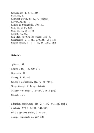 Shoemaker, P. J. H., 349
Siemens, 17
Sigmoid curve, 41–42, 43 (figure)
Silver, Adam, 11
Simmons University, 296–297
Simons, G. F., 124
Simons, R., 381, 391
Sirkin, H., 392
Six Steps for Change model, 330–331
Skepticism, 215, 217, 239, 247, 250–251
Social media, 11, 15, 158, 181, 252, 352
Solution
givers, 295
Spector, B., 110, 330, 350
Sponsors, 301
Stacey, R. D., 90
Stacey’s complexity theory, 70, 90–92
Stage theory of change, 44–46
Stakeholder maps, 213–214, 215 (figure)
Stakeholders
adoption continuum, 216–217, 342–343, 343 (table)
analysis, 209, 212–218, 341–343
on change continuum, 215–216
change recipients as, 227–228
 