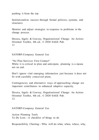 pushing it from the top
Institutionalize success through formal policies, systems, and
structures
Monitor and adjust strategies in response to problems in the
change process
Deszca, Ingols & Cawsey, Organizational Change: An Action-
Oriented Toolkit, 4th ed.. © 2020 SAGE Pub.
11
SATORP-Company General Use
“No Plan Survives First Contact”
While it is critical to plan and anticipate, planning is a means
not an end.
Don’t ignore vital emerging information just because it does not
fit with carefully conceived plans.
Contingencies and alternative ways of approaching change are
important contributors to enhanced adaptive capacity.
Deszca, Ingols & Cawsey, Organizational Change: An Action-
Oriented Toolkit, 4th ed.. © 2020 SAGE Pub.
12
SATORP-Company General Use
Action Planning Tools
To Do Lists—A checklist of things to do
Responsibility Charting—Who will do what, when, where, why,
 
