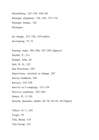 Storytelling, 129–130, 350–351
Strategic alignment, 158, 165, 173–174
Strategic frames, 122
Strategies
for change, 327–330, 329 (table)
developing, 72–73
Strategy maps, 385–386, 387–388 (figures)
Strebel, P., 211
Stumpf, John, 48
Sull, D. N., 122
Sun Petroleum, 358
Supervisors, reactions to change, 247
Survey feedback, 340
Surveys, 339–340
Survive to 5 campaign, 133–134
Survivor syndrome, 243–244
Sutton, R., 5, 326
Systems dynamics model, 69–70, 83–85, 84 (figure)
Takacs, G. J., 242
Target, 70
Tata, Ratan, 133
Tata Group, 133
 