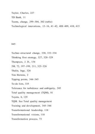 Taylor, Charles, 227
TD Bank, 11
Teams, change, 299–304, 302 (table)
Technological innovations, 13–16, 41–42, 408–409, 410, 415
845
Techno–structural change, 330, 333–334
Thinking first strategy, 327, 328–329
Thompson, J. D., 154
3M, 72, 197–199, 211, 325–326
Thulin, Inge, 326
Tim Hortons, 2
Tipping points, 344–345
To-do lists, 335
Tolerance for turbulence and ambiguity, 245
Total quality management (TQM), 81
Toyota, 6, 129
TQM. See Total quality management
Training and development, 345–346
Transformational leadership, 118
Transformational visions, 118
Transformation process, 73
 