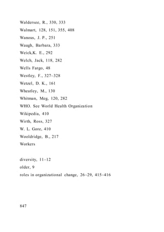 Waldersee, R., 330, 333
Walmart, 128, 151, 355, 408
Wanous, J. P., 251
Waugh, Barbara, 333
Weick,K. E., 292
Welch, Jack, 118, 282
Wells Fargo, 48
Westley, F., 327–328
Wetzel, D. K., 161
Wheatley, M., 130
Whitman, Meg, 120, 282
WHO. See World Health Organization
Wikipedia, 410
Wirth, Ross, 327
W. L. Gore, 410
Wooldridge, B., 217
Workers
diversity, 11–12
older, 9
roles in organizational change, 26–29, 415–416
847
 