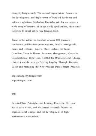 changebydesign.com). The second organization focuses on
the development and deployment of bundled hardware and
software solutions (including blockchains), for use across a
wide array of internet of things (IoT) applications, from smart
factories to smart cities (see terepac.com).
Gene is the author or coauthor of over 100 journals,
conference publications/presentations, books, monographs,
cases, and technical papers. These include the books
Canadian Cases in Human Resource Management, Cases in
Organizational Behaviour, Toolkit for Organizational Change
(1st ed.) and the articles Driving Loyalty Through Time-to-
Value and Managing the New Product Development Process:
http://changebydesign.com/
http://terepac.com/
850
Best-in-Class Principles and Leading Practices. He is an
active case writer, and his current research focuses on
organizational change and the development of high-
performance enterprises.
 