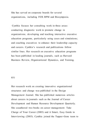 She has served on corporate boards for several
organizations, including FOX RPM and Biosymposia.
Cynthia focuses her consulting work in three areas:
conducting diagnostic work to promote change in
organizations; developing and teaching interactive executive
education programs, particularly using cases and simulations;
and coaching executives to enhance their leadership capacity
and careers. Cynthia’s research and publications follow
similar lines. Her research on executive education programs
has been published in leading journals, such as Harvard
Business Review, Organizational Dynamics, and Training.
851
Her research work on creating innovative organizational
structures and change was published in the Design
Management Journal. She has published numerous articles
about careers in journals such as the Journal of Career
Development and Human Resource Development Quarterly.
She coauthored two books on career management: Take
Charge of Your Career (2005) and A Smart, Easy Guide to
Interviewing (2003). Cynthia joined the Tupper-Gene team to
 