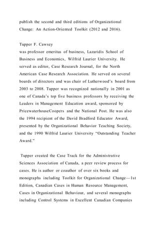 publish the second and third editions of Organizational
Change: An Action-Oriented Toolkit (2012 and 2016).
Tupper F. Cawsey
was professor emeritus of business, Lazaridis School of
Business and Economics, Wilfrid Laurier University. He
served as editor, Case Research Journal, for the North
American Case Research Association. He served on several
boards of directors and was chair of Lutherwood’s board from
2003 to 2008. Tupper was recognized nationally in 2001 as
one of Canada’s top five business professors by receiving the
Leaders in Management Education award, sponsored by
PricewaterhouseCoopers and the National Post. He was also
the 1994 recipient of the David Bradford Educator Award,
presented by the Organizational Behavior Teaching Society,
and the 1990 Wilfrid Laurier University “Outstanding Teacher
Award.”
Tupper created the Case Track for the Administrative
Sciences Association of Canada, a peer review process for
cases. He is author or coauthor of over six books and
monographs including Toolkit for Organizational Change—1st
Edition, Canadian Cases in Human Resource Management,
Cases in Organizational Behaviour, and several monographs
including Control Systems in Excellent Canadian Companies
 