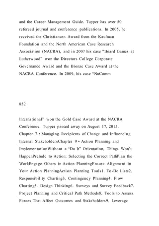 and the Career Management Guide. Tupper has over 50
refereed journal and conference publications. In 2005, he
received the Christiansen Award from the Kaufman
Foundation and the North American Case Research
Association )NACRA), and in 2007 his case “Board Games at
Lutherwood” won the Directors College Corporate
Governance Award and the Bronze Case Award at the
NACRA Conference. In 2009, his case “NuComm
852
International” won the Gold Case Award at the NACRA
Conference. Tupper passed away on August 17, 2015.
Chapter 7 • Managing Recipients of Change and Influencing
Internal StakeholdersChapter 9 • Action Planning and
ImplementationWithout a “Do It” Orientation, Things Won’t
HappenPrelude to Action: Selecting the Correct PathPlan the
WorkEngage Others in Action PlanningEnsure Alignment in
Your Action PlanningAction Planning Tools1. To-Do Lists2.
Responsibility Charting3. Contingency Planning4. Flow
Charting5. Design Thinking6. Surveys and Survey Feedback7.
Project Planning and Critical Path Methods8. Tools to Assess
Forces That Affect Outcomes and Stakeholders9. Leverage
 