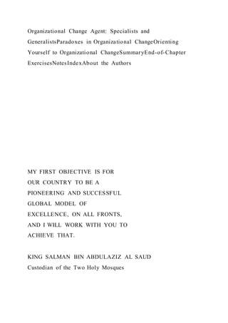 Organizational Change Agent: Specialists and
GeneralistsParadoxes in Organizational ChangeOrienting
Yourself to Organizational ChangeSummaryEnd-of-Chapter
ExercisesNotesIndexAbout the Authors
MY FIRST OBJECTIVE IS FOR
OUR COUNTRY TO BE A
PIONEERING AND SUCCESSFUL
GLOBAL MODEL OF
EXCELLENCE, ON ALL FRONTS,
AND I WILL WORK WITH YOU TO
ACHIEVE THAT.
KING SALMAN BIN ABDULAZIZ AL SAUD
Custodian of the Two Holy Mosques
 