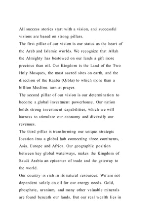All success stories start with a vision, and successful
visions are based on strong pillars.
The first pillar of our vision is our status as the heart of
the Arab and Islamic worlds. We recognize that Allah
the Almighty has bestowed on our lands a gift more
precious than oil. Our Kingdom is the Land of the Two
Holy Mosques, the most sacred sites on earth, and the
direction of the Kaaba (Qibla) to which more than a
billion Muslims turn at prayer.
The second pillar of our vision is our determination to
become a global investment powerhouse. Our nation
holds strong investment capabilities, which we will
harness to stimulate our economy and diversify our
revenues.
The third pillar is transforming our unique strategic
location into a global hub connecting three continents,
Asia, Europe and Africa. Our geographic position
between key global waterways, makes the Kingdom of
Saudi Arabia an epicenter of trade and the gateway to
the world.
Our country is rich in its natural resources. We are not
dependent solely on oil for our energy needs. Gold,
phosphate, uranium, and many other valuable minerals
are found beneath our lands. But our real wealth lies in
 