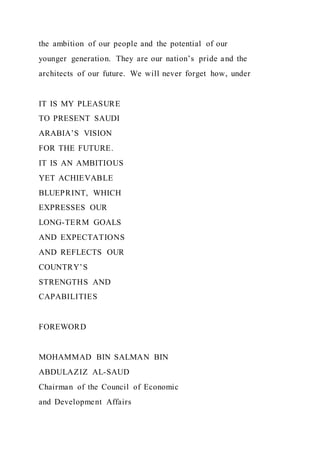 the ambition of our people and the potential of our
younger generation. They are our nation’s pride and the
architects of our future. We will never forget how, under
IT IS MY PLEASURE
TO PRESENT SAUDI
ARABIA’S VISION
FOR THE FUTURE.
IT IS AN AMBITIOUS
YET ACHIEVABLE
BLUEPRINT, WHICH
EXPRESSES OUR
LONG-TERM GOALS
AND EXPECTATIONS
AND REFLECTS OUR
COUNTRY’S
STRENGTHS AND
CAPABILITIES
FOREWORD
MOHAMMAD BIN SALMAN BIN
ABDULAZIZ AL-SAUD
Chairman of the Council of Economic
and Development Affairs
 