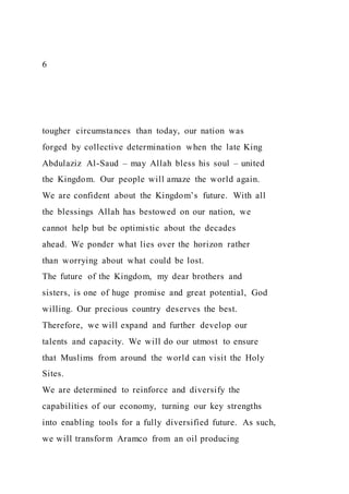 6
tougher circumstances than today, our nation was
forged by collective determination when the late King
Abdulaziz Al-Saud – may Allah bless his soul – united
the Kingdom. Our people will amaze the world again.
We are confident about the Kingdom’s future. With all
the blessings Allah has bestowed on our nation, we
cannot help but be optimistic about the decades
ahead. We ponder what lies over the horizon rather
than worrying about what could be lost.
The future of the Kingdom, my dear brothers and
sisters, is one of huge promise and great potential, God
willing. Our precious country deserves the best.
Therefore, we will expand and further develop our
talents and capacity. We will do our utmost to ensure
that Muslims from around the world can visit the Holy
Sites.
We are determined to reinforce and diversify the
capabilities of our economy, turning our key strengths
into enabling tools for a fully diversified future. As such,
we will transform Aramco from an oil producing
 
