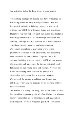 Our ambition is for the long term. It goes beyond
replenishing sources of income that have weakened or
preserving what we have already achieved. We are
determined to build a thriving country in which all
citizens can fulfill their dreams, hopes and ambitions.
Therefore, we will not rest until our nation is a leader in
providing opportunities for all through education and
training, and high quality services such as employment
initiatives, health, housing, and entertainment.
We commit ourselves to providing world-class
government services which effectively and efficiently
meet the needs of our citizens. Together we will
continue building a better country, fulfilling our dream
of prosperity and unlocking the talent, potential, and
dedication of our young men and women. We will not
allow our country ever to be at the mercy of a
commodity price volatility or external markets.
We have all the means to achieve our dreams and
ambitions. There are no excuses for us to stand still or
move backwards.
Our Vision is a strong, thriving, and stable Saudi Arabia
that provides opportunity for all. Our Vision is a tolerant
country with Islam as its constitution and moderation
as its method. We will welcome qualified individuals
 