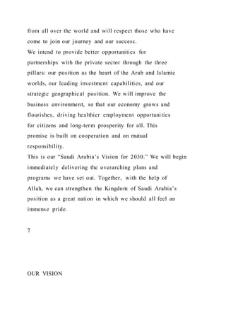 from all over the world and will respect those who have
come to join our journey and our success.
We intend to provide better opportunities for
partnerships with the private sector through the three
pillars: our position as the heart of the Arab and Islamic
worlds, our leading investment capabilities, and our
strategic geographical position. We will improve the
business environment, so that our economy grows and
flourishes, driving healthier employment opportunities
for citizens and long-term prosperity for all. This
promise is built on cooperation and on mutual
responsibility.
This is our “Saudi Arabia’s Vision for 2030.” We will begin
immediately delivering the overarching plans and
programs we have set out. Together, with the help of
Allah, we can strengthen the Kingdom of Saudi Arabia’s
position as a great nation in which we should all feel an
immense pride.
7
OUR VISION
 