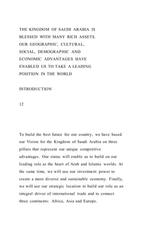 THE KINGDOM OF SAUDI ARABIA IS
BLESSED WITH MANY RICH ASSETS.
OUR GEOGRAPHIC, CULTURAL,
SOCIAL, DEMOGRAPHIC AND
ECONOMIC ADVANTAGES HAVE
ENABLED US TO TAKE A LEADING
POSITION IN THE WORLD
INTRODUCTION
12
To build the best future for our country, we have based
our Vision for the Kingdom of Saudi Arabia on three
pillars that represent our unique competitive
advantages. Our status will enable us to build on our
leading role as the heart of Arab and Islamic worlds. At
the same time, we will use our investment power to
create a more diverse and sustainable economy. Finally,
we will use our strategic location to build our role as an
integral driver of international trade and to connect
three continents: Africa, Asia and Europe.
 