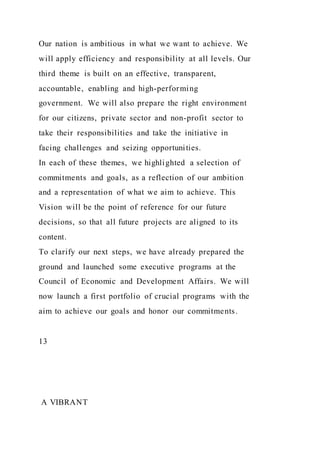 Our nation is ambitious in what we want to achieve. We
will apply efficiency and responsibility at all levels. Our
third theme is built on an effective, transparent,
accountable, enabling and high-performing
government. We will also prepare the right environment
for our citizens, private sector and non-profit sector to
take their responsibilities and take the initiative in
facing challenges and seizing opportunities.
In each of these themes, we highlighted a selection of
commitments and goals, as a reflection of our ambition
and a representation of what we aim to achieve. This
Vision will be the point of reference for our future
decisions, so that all future projects are aligned to its
content.
To clarify our next steps, we have already prepared the
ground and launched some executive programs at the
Council of Economic and Development Affairs. We will
now launch a first portfolio of crucial programs with the
aim to achieve our goals and honor our commitments.
13
A VIBRANT
 