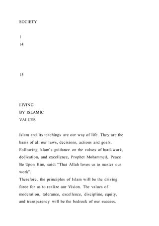 SOCIETY
1
14
15
LIVING
BY ISLAMIC
VALUES
Islam and its teachings are our way of life. They are the
basis of all our laws, decisions, actions and goals.
Following Islam’s guidance on the values of hard-work,
dedication, and excellence, Prophet Mohammed, Peace
Be Upon Him, said: “That Allah loves us to master our
work”.
Therefore, the principles of Islam will be the driving
force for us to realize our Vision. The values of
moderation, tolerance, excellence, discipline, equity,
and transparency will be the bedrock of our success.
 