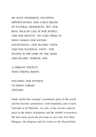 WE HAVE ENORMOUS UNTAPPED
OPPORTUNITIES AND A RICH BLEND
OF NATURAL RESOURCES, BUT OUR
REAL WEALTH LIES IN OUR PEOPLE
AND OUR SOCIETY. WE TAKE PRIDE IN
WHAT MAKES OUR NATION
EXCEPTIONAL: OUR ISLAMIC FAITH
AND OUR NATIONAL UNITY. OUR
NATION IS THE CORE OF THE ARAB
AND ISLAMIC WORLDS AND
A VIBRANT SOCIETY..
WITH STRONG ROOTS
FOCUSING OUR EFFORTS
TO SERVE UMRAH
VISITORS
Saudi Arabia has assumed a prominent place in the world
and has become synonymous with hospitality and a warm
welcome to all Muslims. As such, it has carved a special
place in the hearts of pilgrims and the faithful everywhere.
We have been given the privilege to serve the Two Holy
Mosques, the pilgrims and all visitors to the blessed holy
 