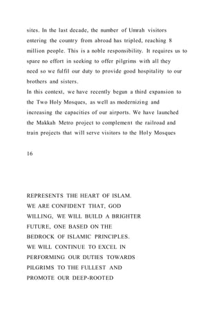 sites. In the last decade, the number of Umrah visitors
entering the country from abroad has tripled, reaching 8
million people. This is a noble responsibility. It requires us to
spare no effort in seeking to offer pilgrims with all they
need so we fulfil our duty to provide good hospitality to our
brothers and sisters.
In this context, we have recently begun a third expansion to
the Two Holy Mosques, as well as modernizing and
increasing the capacities of our airports. We have launched
the Makkah Metro project to complement the railroad and
train projects that will serve visitors to the Holy Mosques
16
REPRESENTS THE HEART OF ISLAM.
WE ARE CONFIDENT THAT, GOD
WILLING, WE WILL BUILD A BRIGHTER
FUTURE, ONE BASED ON THE
BEDROCK OF ISLAMIC PRINCIPLES.
WE WILL CONTINUE TO EXCEL IN
PERFORMING OUR DUTIES TOWARDS
PILGRIMS TO THE FULLEST AND
PROMOTE OUR DEEP-ROOTED
 