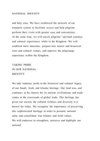 NATIONAL IDENTITY
and holy sites. We have reinforced the network of our
transport system to facilitate access and help pilgrims
perform their visits with greater ease and convenience.
At the same time, we will enrich pilgrims’ spiritual journeys
and cultural experiences while in the Kingdom. We will
establish more museums, prepare new tourist and historical
sites and cultural venues, and improve the pilgrimage
experience within the Kingdom.
TAKING PRIDE
IN OUR NATIONAL
IDENTITY
We take immense pride in the historical and cultural legacy
of our Saudi, Arab, and Islamic heritage. Our land was, and
continues to be, known for its ancient civilizations and trade
routes at the crossroads of global trade. This heritage has
given our society the cultural richness and diversity it is
known for today. We recognize the importance of preserving
this sophisticated heritage in order to promote national
unity and consolidate true Islamic and Arab values.
We will endeavor to strengthen, preserve and highlight our
national
 
