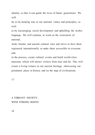 identity so that it can guide the lives of future generations. We
will
do so by keeping true to our national values and principles, as
well
as by encouraging social development and upholding the Arabic
language. We will continue to work on the restoration of
national,
Arab, Islamic and ancient cultural sites and strive to have them
registered internationally to make them accessible to everyone
and,
in the process, create cultural events and build world-class
museums which will attract visitors from near and far. This will
create a living witness to our ancient heritage, showcasing our
prominent place in history and on the map of civilizations.
17
A VIBRANT SOCIETY..
WITH STRONG ROOTS
18
 