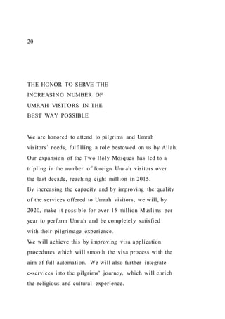 20
THE HONOR TO SERVE THE
INCREASING NUMBER OF
UMRAH VISITORS IN THE
BEST WAY POSSIBLE
We are honored to attend to pilgrims and Umrah
visitors’ needs, fulfilling a role bestowed on us by Allah.
Our expansion of the Two Holy Mosques has led to a
tripling in the number of foreign Umrah visitors over
the last decade, reaching eight million in 2015.
By increasing the capacity and by improving the quality
of the services offered to Umrah visitors, we will, by
2020, make it possible for over 15 million Muslims per
year to perform Umrah and be completely satisfied
with their pilgrimage experience.
We will achieve this by improving visa application
procedures which will smooth the visa process with the
aim of full automation. We will also further integrate
e-services into the pilgrims’ journey, which will enrich
the religious and cultural experience.
 