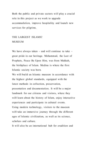 Both the public and private sectors will play a crucial
role in this project as we work to upgrade
accommodation, improve hospitality and launch new
services for pilgrims.
THE LARGEST ISLAMIC
MUSEUM
We have always taken – and will continue to take –
great pride in our heritage. Mohammad, the Last of
Prophets, Peace Be Upon Him, was from Makkah,
the birthplace of Islam. Medina is where the first
Islamic society was born.
We will build an Islamic museum in accordance with
the highest global standards, equipped with the
latest methods in collection, preservation,
presentation and documentation. It will be a major
landmark for our citizens and visitors, where they
will learn about the history of Islam, enjoy interactive
experiences and participate in cultural events.
Using modern technology, visitors to the museum
will take an immersive journey through the different
ages of Islamic civilization, as well as its science,
scholars and culture.
It will also be an international hub for erudition and
 