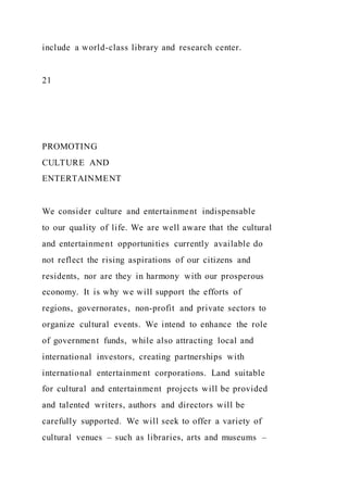 include a world-class library and research center.
21
PROMOTING
CULTURE AND
ENTERTAINMENT
We consider culture and entertainment indispensable
to our quality of life. We are well aware that the cultural
and entertainment opportunities currently available do
not reflect the rising aspirations of our citizens and
residents, nor are they in harmony with our prosperous
economy. It is why we will support the efforts of
regions, governorates, non-profit and private sectors to
organize cultural events. We intend to enhance the role
of government funds, while also attracting local and
international investors, creating partnerships with
international entertainment corporations. Land suitable
for cultural and entertainment projects will be provided
and talented writers, authors and directors will be
carefully supported. We will seek to offer a variety of
cultural venues – such as libraries, arts and museums –
 