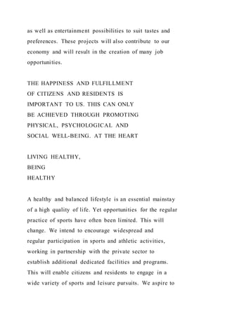 as well as entertainment possibilities to suit tastes and
preferences. These projects will also contribute to our
economy and will result in the creation of many job
opportunities.
THE HAPPINESS AND FULFILLMENT
OF CITIZENS AND RESIDENTS IS
IMPORTANT TO US. THIS CAN ONLY
BE ACHIEVED THROUGH PROMOTING
PHYSICAL, PSYCHOLOGICAL AND
SOCIAL WELL-BEING. AT THE HEART
LIVING HEALTHY,
BEING
HEALTHY
A healthy and balanced lifestyle is an essential mainstay
of a high quality of life. Yet opportunities for the regular
practice of sports have often been limited. This will
change. We intend to encourage widespread and
regular participation in sports and athletic activities,
working in partnership with the private sector to
establish additional dedicated facilities and programs.
This will enable citizens and residents to engage in a
wide variety of sports and leisure pursuits. We aspire to
 