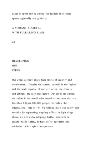excel in sport and be among the leaders in selected
sports regionally and globally.
A VIBRANT SOCIETY..
WITH FULFILLING LIVES
22
DEVELOPING
OUR
CITIES
Our cities already enjoy high levels of security and
development. Despite the current turmoil in the region
and the wide expanse of our territories, our country
and citizens are safe and secure. Our cities are among
the safest in the world with annual crime rates that are
less than 0.8 per 100,000 people, far below the
international rate of 7.6. We will maintain our safety and
security by supporting ongoing efforts to fight drugs
abuse, as well as by adopting further measures to
ensure traffic safety, reduce traffic accidents and
minimize their tragic consequences.
 