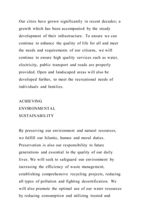 Our cities have grown significantly in recent decades; a
growth which has been accompanied by the steady
development of their infrastructure. To ensure we can
continue to enhance the quality of life for all and meet
the needs and requirements of our citizens, we will
continue to ensure high quality services such as water,
electricity, public transport and roads are properly
provided. Open and landscaped areas will also be
developed further, to meet the recreational needs of
individuals and families.
ACHIEVING
ENVIRONMENTAL
SUSTAINABILITY
By preserving our environment and natural resources,
we fulfill our Islamic, human and moral duties.
Preservation is also our responsibility to future
generations and essential to the quality of our daily
lives. We will seek to safeguard our environment by
increasing the efficiency of waste management,
establishing comprehensive recycling projects, reducing
all types of pollution and fighting desertification. We
will also promote the optimal use of our water resources
by reducing consumption and utilizing treated and
 