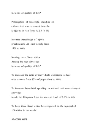 In terms of quality of life*
Polarization of household spending on
culture And entertainment into the
kingdom to rise from % 2.9 to 6%
Increase percentage of sports
practitioners At least weekly from
13% to 40%
Naming three Saudi cities
Among the top 100 cities
In terms of quality of life*
To increase the ratio of individuals exercising at least
once a week from 13% of population to 40%
To increase household spending on cultural and entertainment
activities
inside the Kingdom from the current level of 2.9% to 6%
To have three Saudi cities be recognized in the top-ranked
100 cities in the world
AMONG OUR
 