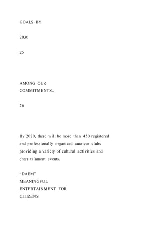 GOALS BY
2030
25
AMONG OUR
COMMITMENTS..
26
By 2020, there will be more than 450 registered
and professionally organized amateur clubs
providing a variety of cultural activities and
enter tainment events.
“DAEM”
MEANINGFUL
ENTERTAINMENT FOR
CITIZENS
 