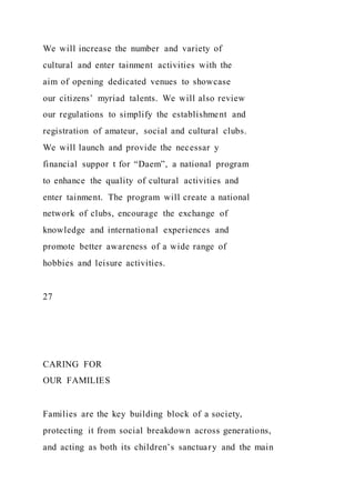 We will increase the number and variety of
cultural and enter tainment activities with the
aim of opening dedicated venues to showcase
our citizens’ myriad talents. We will also review
our regulations to simplify the establishment and
registration of amateur, social and cultural clubs.
We will launch and provide the necessar y
financial suppor t for “Daem”, a national program
to enhance the quality of cultural activities and
enter tainment. The program will create a national
network of clubs, encourage the exchange of
knowledge and international experiences and
promote better awareness of a wide range of
hobbies and leisure activities.
27
CARING FOR
OUR FAMILIES
Families are the key building block of a society,
protecting it from social breakdown across generations,
and acting as both its children’s sanctuary and the main
 