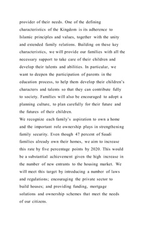 provider of their needs. One of the defining
characteristics of the Kingdom is its adherence to
Islamic principles and values, together with the unity
and extended family relations. Building on these key
characteristics, we will provide our families with all the
necessary support to take care of their children and
develop their talents and abilities. In particular, we
want to deepen the participation of parents in the
education process, to help them develop their children’s
characters and talents so that they can contribute fully
to society. Families will also be encouraged to adopt a
planning culture, to plan carefully for their future and
the futures of their children.
We recognize each family’s aspiration to own a home
and the important role ownership plays in strengthening
family security. Even though 47 percent of Saudi
families already own their homes, we aim to increase
this rate by five percentage points by 2020. This would
be a substantial achievement given the high increase in
the number of new entrants to the housing market. We
will meet this target by introducing a number of laws
and regulations; encouraging the private sector to
build houses; and providing funding, mortgage
solutions and ownership schemes that meet the needs
of our citizens.
 