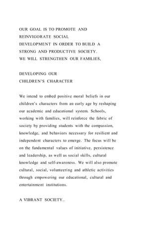 OUR GOAL IS TO PROMOTE AND
REINVIGORATE SOCIAL
DEVELOPMENT IN ORDER TO BUILD A
STRONG AND PRODUCTIVE SOCIETY.
WE WILL STRENGTHEN OUR FAMILIES,
DEVELOPING OUR
CHILDREN’S CHARACTER
We intend to embed positive moral beliefs in our
children’s characters from an early age by reshaping
our academic and educational system. Schools,
working with families, will reinforce the fabric of
society by providing students with the compassion,
knowledge, and behaviors necessary for resilient and
independent characters to emerge. The focus will be
on the fundamental values of initiative, persistence
and leadership, as well as social skills, cultural
knowledge and self-awareness. We will also promote
cultural, social, volunteering and athletic activities
through empowering our educational, cultural and
entertainment institutions.
A VIBRANT SOCIETY..
 